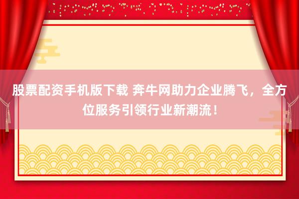 股票配资手机版下载 奔牛网助力企业腾飞，全方位服务引领行业新潮流！