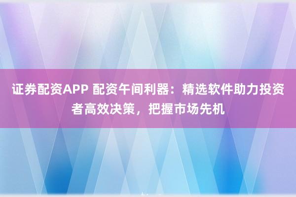 证券配资APP 配资午间利器：精选软件助力投资者高效决策，把握市场先机