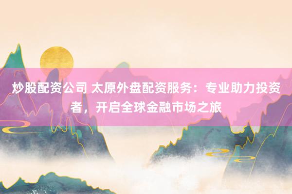炒股配资公司 太原外盘配资服务：专业助力投资者，开启全球金融市场之旅