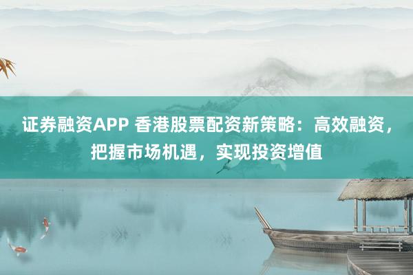 证券融资APP 香港股票配资新策略：高效融资，把握市场机遇，实现投资增值