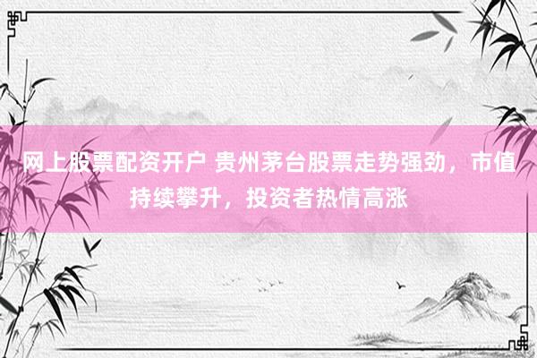 网上股票配资开户 贵州茅台股票走势强劲，市值持续攀升，投资者热情高涨