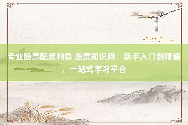 专业股票配资利息 股票知识网：新手入门到精通，一站式学习平台