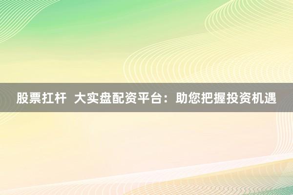 股票扛杆  大实盘配资平台：助您把握投资机遇