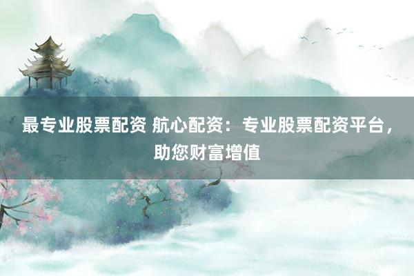 最专业股票配资 航心配资：专业股票配资平台，助您财富增值