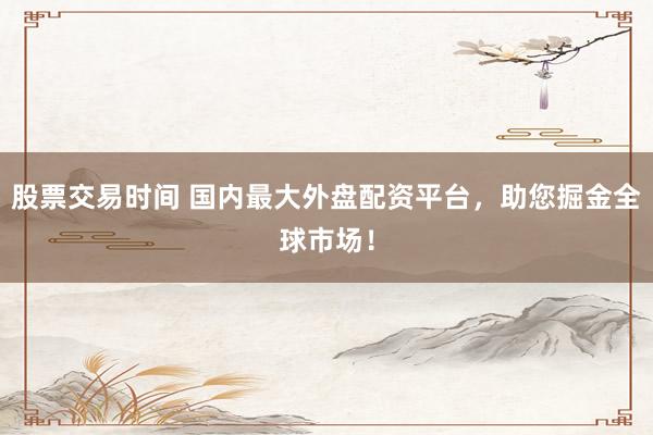 股票交易时间 国内最大外盘配资平台，助您掘金全球市场！