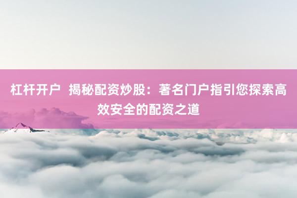 杠杆开户  揭秘配资炒股：著名门户指引您探索高效安全的配资之道