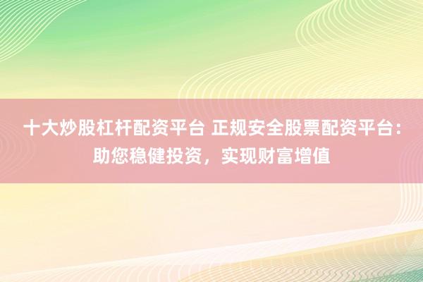 十大炒股杠杆配资平台 正规安全股票配资平台：助您稳健投资，实现财富增值