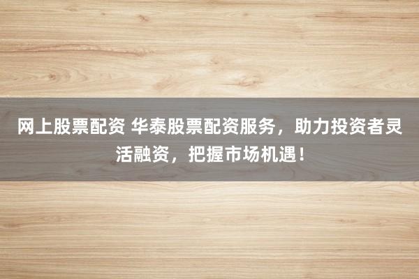 网上股票配资 华泰股票配资服务，助力投资者灵活融资，把握市场机遇！