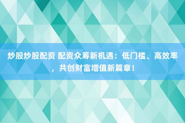 炒股炒股配资 配资众筹新机遇：低门槛、高效率，共创财富增值新篇章！