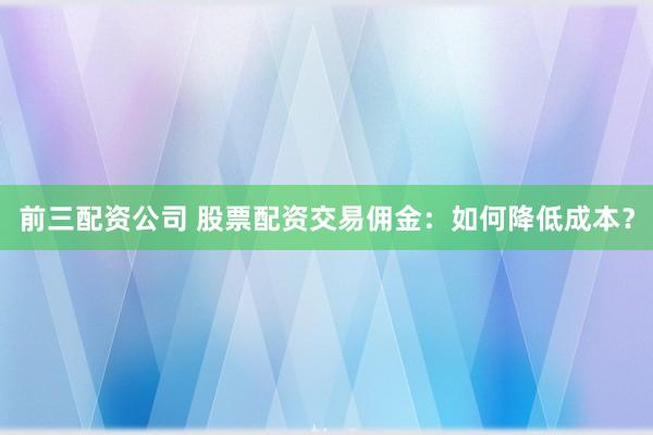 前三配资公司 股票配资交易佣金：如何降低成本？