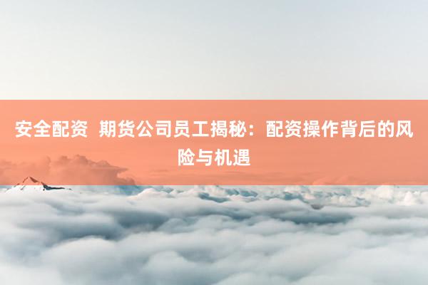 安全配资  期货公司员工揭秘：配资操作背后的风险与机遇