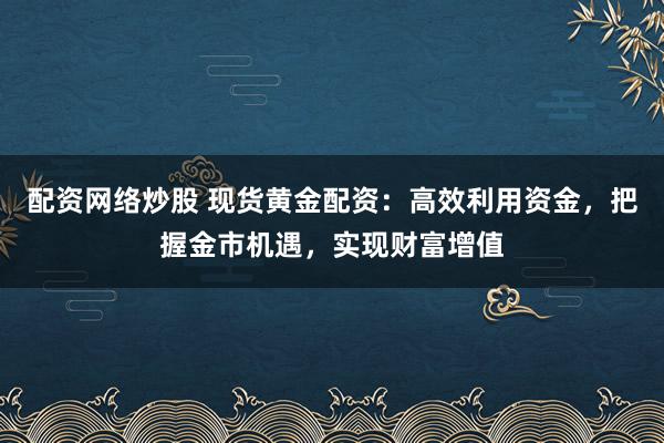 配资网络炒股 现货黄金配资：高效利用资金，把握金市机遇，实现财富增值