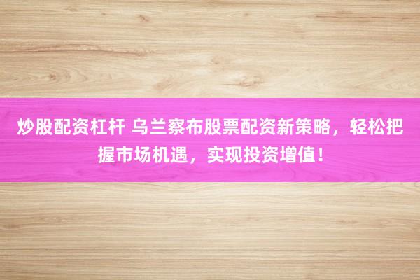 炒股配资杠杆 乌兰察布股票配资新策略，轻松把握市场机遇，实现投资增值！