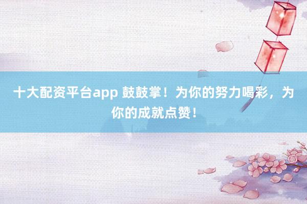 十大配资平台app 鼓鼓掌！为你的努力喝彩，为你的成就点赞！