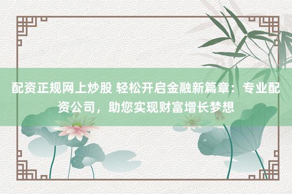 配资正规网上炒股 轻松开启金融新篇章：专业配资公司，助您实现财富增长梦想