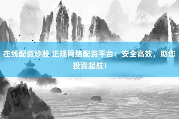 在线配资炒股 正规网络配资平台：安全高效，助您投资起航！