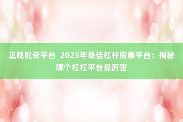 正规配资平台  2025年最佳杠杆股票平台：揭秘哪个杠杠平台最厉害