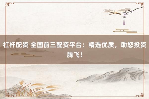 杠杆配资 全国前三配资平台：精选优质，助您投资腾飞！
