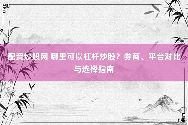 配资炒股网 哪里可以杠杆炒股？券商、平台对比与选择指南
