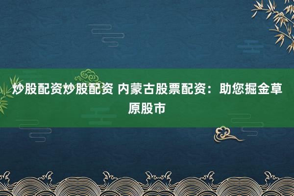 炒股配资炒股配资 内蒙古股票配资：助您掘金草原股市