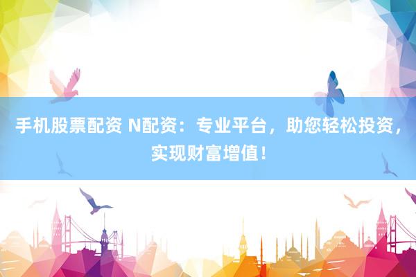 手机股票配资 N配资：专业平台，助您轻松投资，实现财富增值！