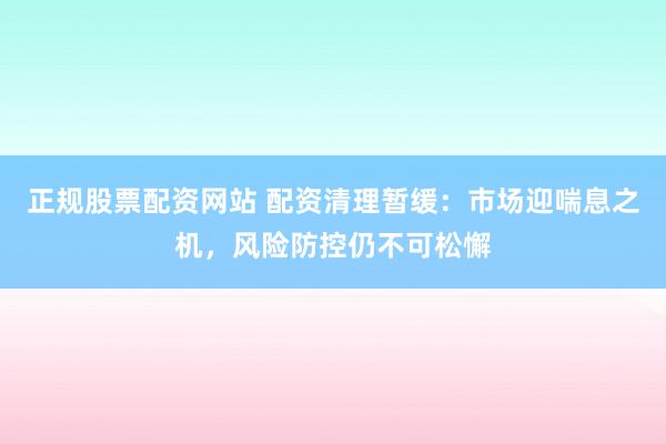 正规股票配资网站 配资清理暂缓：市场迎喘息之机，风险防控仍不可松懈