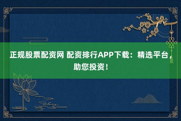 正规股票配资网 配资排行APP下载：精选平台，助您投资！