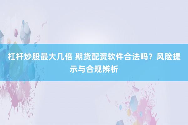 杠杆炒股最大几倍 期货配资软件合法吗？风险提示与合规辨析