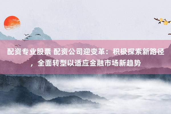 配资专业股票 配资公司迎变革：积极探索新路径，全面转型以适应金融市场新趋势