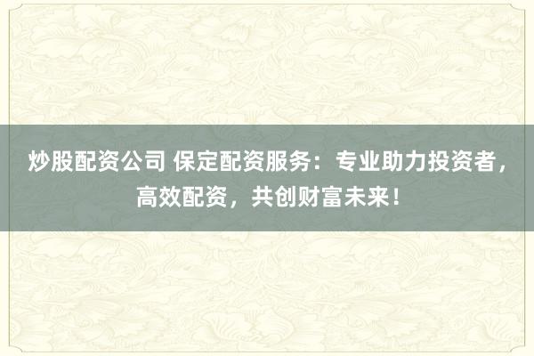 炒股配资公司 保定配资服务：专业助力投资者，高效配资，共创财富未来！