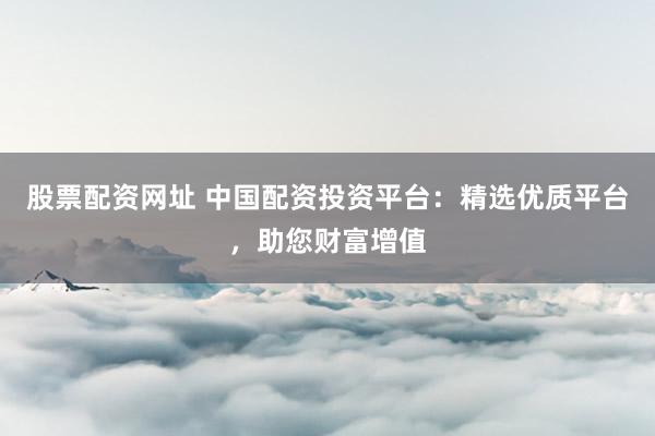 股票配资网址 中国配资投资平台：精选优质平台，助您财富增值