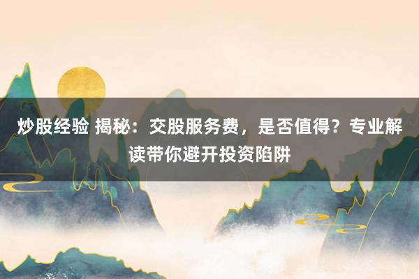 炒股经验 揭秘：交股服务费，是否值得？专业解读带你避开投资陷阱