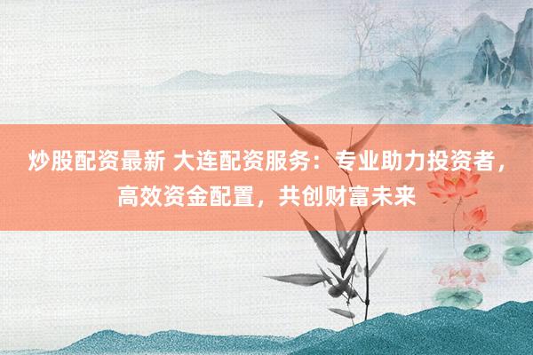炒股配资最新 大连配资服务：专业助力投资者，高效资金配置，共创财富未来