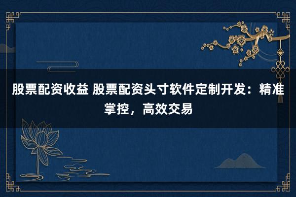 股票配资收益 股票配资头寸软件定制开发：精准掌控，高效交易