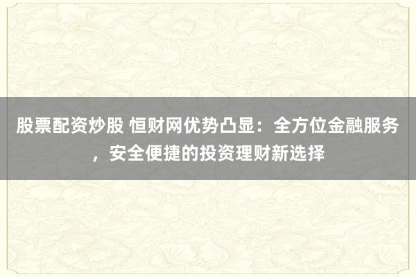 股票配资炒股 恒财网优势凸显：全方位金融服务，安全便捷的投资理财新选择