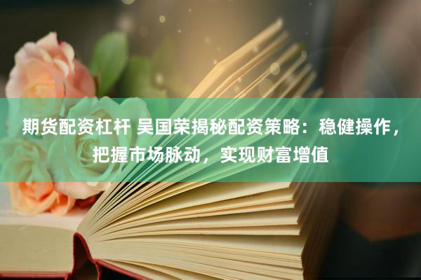 期货配资杠杆 吴国荣揭秘配资策略：稳健操作，把握市场脉动，实现财富增值