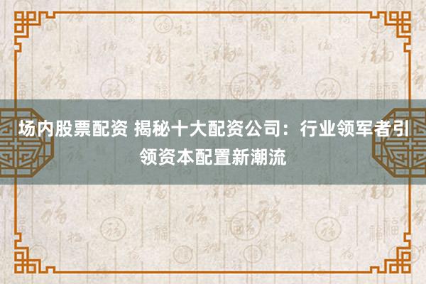 场内股票配资 揭秘十大配资公司：行业领军者引领资本配置新潮流