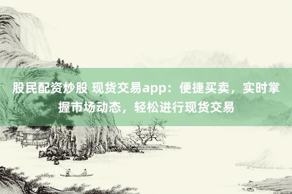 股民配资炒股 现货交易app：便捷买卖，实时掌握市场动态，轻松进行现货交易
