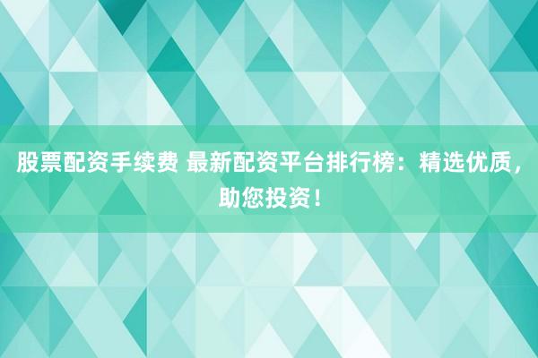股票配资手续费 最新配资平台排行榜：精选优质，助您投资！