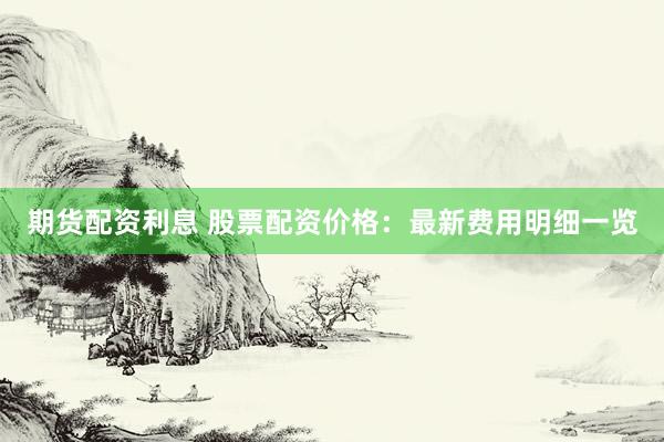 期货配资利息 股票配资价格：最新费用明细一览
