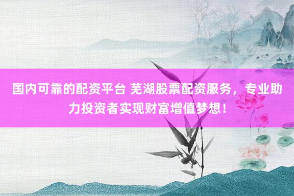 国内可靠的配资平台 芜湖股票配资服务，专业助力投资者实现财富增值梦想！