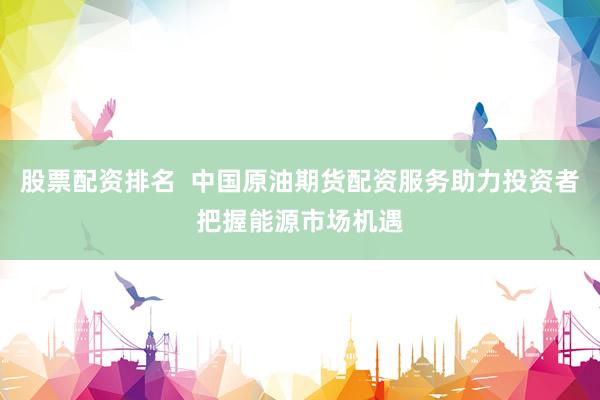 股票配资排名  中国原油期货配资服务助力投资者把握能源市场机遇