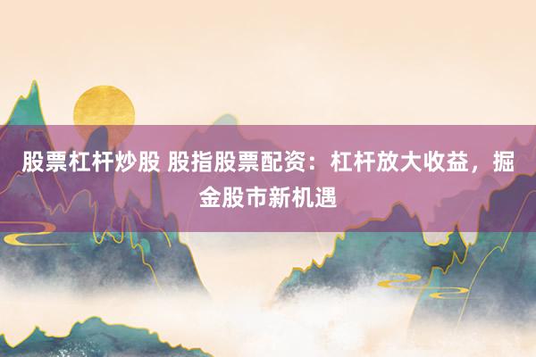 股票杠杆炒股 股指股票配资：杠杆放大收益，掘金股市新机遇
