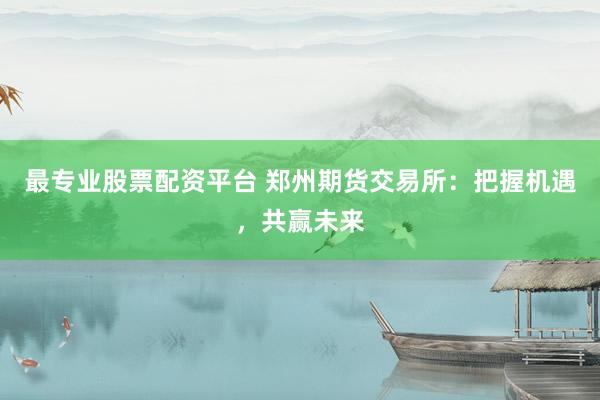 最专业股票配资平台 郑州期货交易所：把握机遇，共赢未来