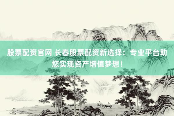 股票配资官网 长春股票配资新选择：专业平台助您实现资产增值梦想！