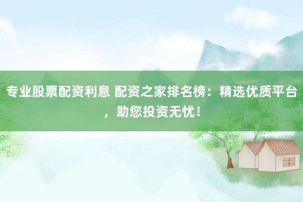 专业股票配资利息 配资之家排名榜：精选优质平台，助您投资无忧！