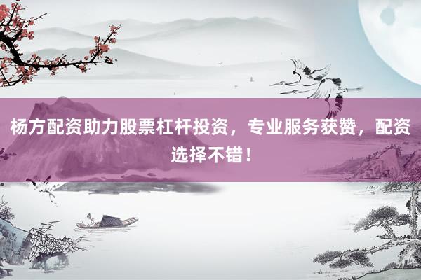 杨方配资助力股票杠杆投资，专业服务获赞，配资选择不错！