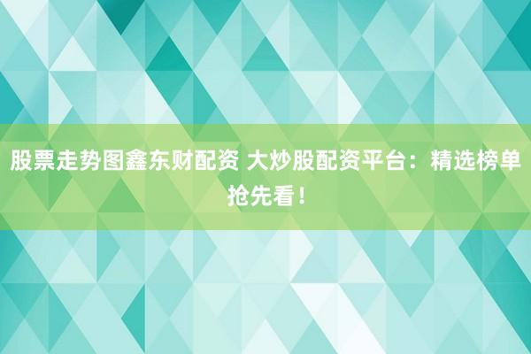 股票走势图鑫东财配资 大炒股配资平台：精选榜单抢先看！