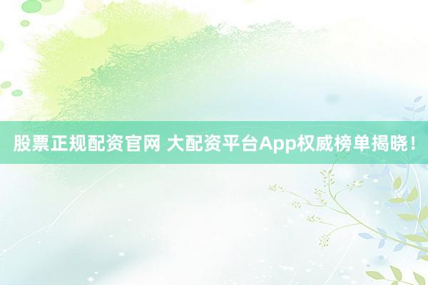 股票正规配资官网 大配资平台App权威榜单揭晓！