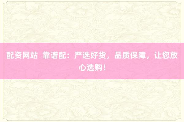 配资网站  靠谱配：严选好货，品质保障，让您放心选购！